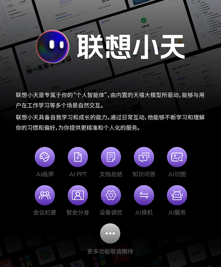 图片展示了联想小天的功能。上方大字标题为“联想小天”，下方文字介绍其是专属个人的“人工智能体”，由天禧大模型驱动，可与用户在工作学习等场景交互。还提到联想小天具备自我学习和成长能力，能提供精准个性化服务。图片下方以紫色图标呈现AI画师、AI PPT等10项功能，如AI换机、AI服务等，底部提示“更多功能敬请期待”。此图与文档中介绍联想YOGA Pro16s AI元启内置联想小天的内容相关，直观呈现了联想小天的功能。