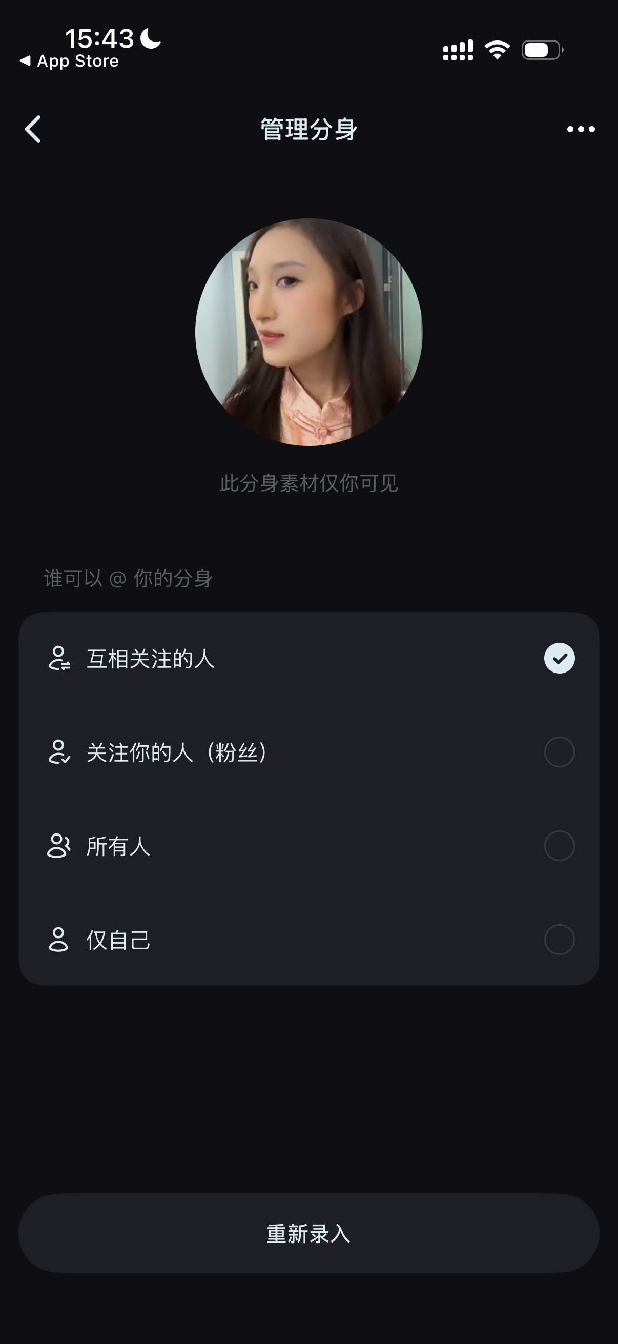 图片展示的是手机应用中“管理分身”界面。界面上方显示时间为15:43，有App Store标识。中间有用户头像，下方文字提示“此分身素材仅你可见”。下方有“谁可以@你的分身”选项，包括“互相关注的人”“关注你的人（粉丝）”“所有人”“仅自己”，其中“互相关注的人”被勾选为可选状态。底部有“重新录入”按钮。该图片与文档中“步骤4：设置分身可见范围（如果想要中想要和朋友一起进行共创，则不要选择仅自己可见）”的内容相关，直观呈现了设置分身可见范围的操作界面。
